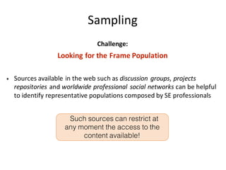 Sampling
Challenge:
Looking	for	the	Frame	Population
• Sources	available	in	the	web	such	as	discussion	groups,	projects	
repositories and	worldwide	professional	social	networks can	be	helpful	
to	identify	representative	populations	composed	by	SE	professionals	
Such sources can restrict at
any moment the access to the
content available!
 