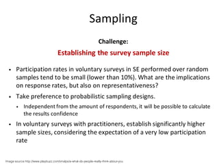 Sampling
Challenge:
Establishing	the	survey	sample	size
• Participation	rates	in	voluntary	surveys	in	SE	performed	over	random	
samples	tend	to	be	small	(lower	than	10%).	What	are	the	implications	
on	response	rates,	but	also	on	representativeness?	
• Take	preference	to	probabilistic	sampling	designs.	
• Independent	from	the	amount	of	respondents,	it	will	be	possible	to	calculate	
the	results	confidence
• In	voluntary	surveys	with	practitioners,	establish	significantly	higher	
sample	sizes,	considering	the	expectation	of	a	very	low	participation	
rate
Image source:http://www.playbuzz.com/viralpx/a-what-do-people-really-think-about-you
 
