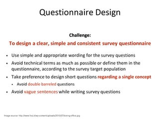 Questionnaire	Design
Challenge:
To	design	a	clear,	simple	and	consistent	survey	questionnaire
• Use	simple	and	appropriate	wording	for	the	survey	questions
• Avoid	technical	terms	as	much	as	possible	or	define	them	in	the	
questionnaire,	according	to	the	survey	target	population
• Take	preference	to	design	short	questions	regarding	a	single	concept
• Avoid	double	barreled	questions
• Avoid	vague	sentences	while	writing	survey	questions
Image source: http://www.fooj.it/wp-content/uploads/2015/07/boring-office.jpg
 