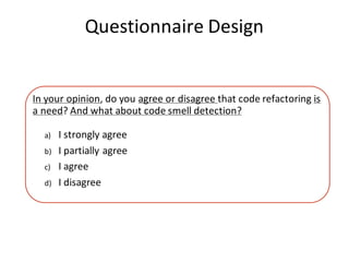 Questionnaire	Design
In	your	opinion,	do	you	agree	or	disagree	that	code	refactoring	is	
a	need?	And	what	about	code	smell	detection?
a) I	strongly	agree
b) I	partially	agree
c) I	agree
d) I	disagree
 