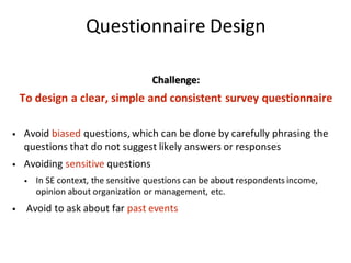 Questionnaire	Design
Challenge:	
To	design	a	clear,	simple	and	consistent	survey	questionnaire
• Avoid	biased questions,	which	can	be	done	by	carefully	phrasing	the	
questions	that	do	not	suggest	likely	answers	or	responses
• Avoiding	sensitive questions
• In	SE	context,	the	sensitive	questions	can	be	about	respondents	income,	
opinion	about	organization	or	management,	etc.
• Avoid	to	ask	about	far	past	events
 