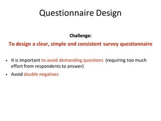 Questionnaire	Design
Challenge:
To	design	a	clear,	simple	and	consistent	survey	questionnaire
• It	is	important	to	avoid	demanding	questions		(requiring	too	much	
effort	from	respondents	to	answer)	
• Avoid	double	negatives	
 