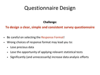 Questionnaire	Design
Challenge:
To	design	a	clear,	simple	and	consistent	survey	questionnaire
• Be	careful	on	selecting	the Response	Format!	
• Wrong	choices	of	response	format	may	lead	you	to:
• Lose	precious	data
• Lose	the	opportunity	of	applying	relevant	statistical	tests
• Significantly	(and	unnecessarily)	increase	data	analysis	efforts
 