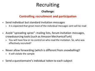 Recruiting
Challenge:
Controlling	recruitment	and	participation
• Send	individual	but	standard	invitation	messages
• It	is	expected	that	great	most	of	the	individual	messages	sent	will	be	read
• Avoid	"spreading	spree":	mailing	lists,	forum	invitation	messages,	
crowdsourcing	tools	(such	as	Amazon	MechanicalTurk)
• You	will	have	few	or	no	control	on	who	read	the	invitation.	So,	who	was	
effectively	recruited?
• Never	allow	forwarding	(which	is	different	from	snowballing)!
• It	will	violate	the	sample
• Send	a	questionnaire’s	individual	token	to	each	subject
 
