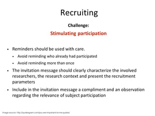 Recruiting
Challenge:
Stimulating	participation
• Reminders	should	be	used	with	care.
• Avoid	reminding	who	already	had	participated
• Avoid	reminding	more	than	once
• The	invitation	message	should	clearly	characterize	the	involved	
researchers,	the	research	context	and	present	the	recruitment	
parameters
• Include	in	the	invitation	message	a	compliment	and	an	observation	
regarding	the	relevance	of	subject	participation	
Image source: http://quotesgram.com/you-are-important-to-me-quotes/
 