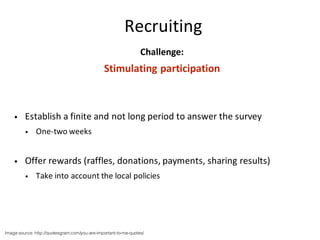 Challenge:
Stimulating	participation
• Establish	a	finite	and	not	long	period	to	answer	the	survey
• One-two	weeks
• Offer	rewards	(raffles,	donations,	payments,	sharing	results)
• Take	into	account	the	local	policies
Image source: http://quotesgram.com/you-are-important-to-me-quotes/
Recruiting
 