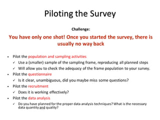Piloting	the	Survey
Challenge:
You	have	only	one	shot!	Once	you	started	the	survey,	there	is	
usually	no	way	back
• Pilot	the	population	and	sampling	activities
ü Use	a	(smaller)	sample	of	the	sampling	frame,	reproducing	all	planned	steps
ü Will	allow	you	to	check	the	adequacy	of	the	frame	population	to	your	survey.
• Pilot	the	questionnaire
ü Is	it	clear,	unambiguous,	did	you	maybe	miss	some	questions?
• Pilot	the	recruitment
ü Does	it	is	working	effectively?
• Pilot	the	data	analysis
ü Do	you	have	planned	for	the	proper	data	analysis	techniques?	What	is	the	necessary	
data	quantity	and quality?
 