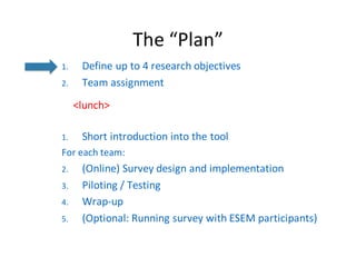 The	“Plan”
1. Define	up	to	4	research	objectives
2. Team	assignment
<lunch>
1. Short	introduction	into	the	tool
For each team:
2. (Online)	Survey	design	and implementation
3. Piloting /	Testing
4. Wrap-up
5. (Optional:	Running survey with ESEM	participants)
 