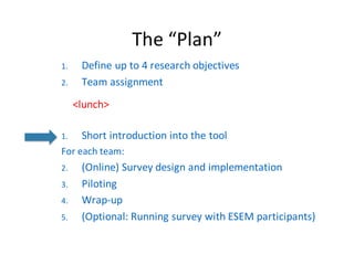 The	“Plan”
1. Define	up	to	4	research	objectives
2. Team	assignment
<lunch>
1. Short	introduction	into	the	tool
For each team:
2. (Online)	Survey	design	and implementation
3. Piloting
4. Wrap-up
5. (Optional:	Running survey with ESEM	participants)
 