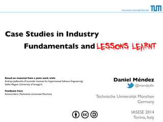 Fundamentals and 
Technische Universität München 
Case Studies in Industry 
Daniel Méndez 
! 
! 
@mendezfe 
Technische Universität München 
Germany 
! 
IASESE 2014 
Torino, Italy 
Based on material from a joint work with: 
Andreas Jedlitschka (Fraunhofer Institute for Experimental Software Engineering) 
Stefan Wagner (University of Stuttgart) 
! 
Feedback from 
Antonio Vetrò (Technische Universität München) 
 