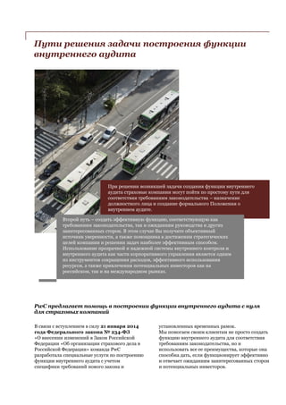 Пути решения задачи построения функции
внутреннего аудита
При решении возникшей задачи создания функции внутреннего
аудита страховые компании могут пойти по простому пути для
соответствия требованиям законодательства – назначение
должностного лица и создание формального Положения о
внутреннем аудите.
Второй путь – создать эффективную функцию, соответствующую как
требованиям законодательства, так и ожиданиям руководства и других
заинтересованных сторон. В этом случае Вы получите объективный
источник уверенности, а также помощника в достижении стратегических
целей компании и решении задач наиболее эффективным способом.
Использование прозрачной и надежной системы внутреннего контроля и
внутреннего аудита как части корпоративного управления является одним
из инструментов сокращения расходов, эффективного использования
ресурсов, а также привлечения потенциальных инвесторов как на
российском, так и на международном рынках.
PwC предлагает помощь в построении функции внутреннего аудита с нуля
для страховых компаний
В связи с вступлением в силу 21 января 2014
года Федерального закона № 234-ФЗ
«О внесении изменений в Закон Российской
Федерации «Об организации страхового дела в
Российской Федерации» команда PwC
разработала специальные услуги по построению
функции внутреннего аудита с учетом
специфики требований нового закона и
установленных временных рамок.
Мы помогаем своим клиентам не просто создать
функцию внутреннего аудита для соответствия
требованиям законодательства, но и
использовать все ее преимущества, которые она
способна дать, если функционирует эффективно
и отвечает ожиданиям заинтересованных сторон
и потенциальных инвесторов.