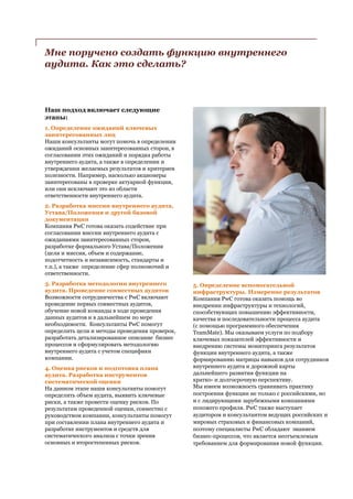 Мне поручено создать функцию внутреннего
аудита. Как это сделать?
Наш подход включает следующие
этапы:
1. Определение ожиданий ключевых
заинтересованных лиц
Наши консультанты могут помочь в определении
ожиданий основных заинтересованных сторон, в
согласовании этих ожиданий и порядка работы
внутреннего аудита, а также в определении и
утверждении желаемых результатов и критериев
полезности. Например, насколько акционеры
заинтересованы в проверке актуарной функции,
или они исключают это из области
ответственности внутреннего аудита.
2. Разработка миссии внутреннего аудита,
Устава/Положения и другой базовой
документации
Компания PwC готова оказать содействие при
согласовании миссии внутреннего аудита с
ожиданиями заинтересованных сторон,
разработке формального Устава/Положения
(цели и миссия, объем и содержание,
подотчетность и независимость, стандарты и
т.п.), а также определение сфер полномочий и
ответственности.
3. Разработка методологии внутреннего
аудита. Проведение совместных аудитов
Возможности сотрудничества с PwC включают
проведение первых совместных аудитов,
обучение новой команды в ходе проведения
данных аудитов и в дальнейшем по мере
необходимости. Консультанты PwC помогут
определить цели и методы проведения проверок,
разработать детализированное описание бизнес
процессов и сформулировать методологию
внутреннего аудита с учетом специфики
компании.
4. Оценка рисков и подготовка плана
аудита. Разработка инструментов
систематической оценки
На данном этапе наши консультанты помогут
определить объем аудита, выявить ключевые
риски, а также провести оценку рисков. По
результатам проведенной оценки, совместно с
руководством компании, консультанты помогут
при составлении плана внутреннего аудита и
разработке инструментов и средств для
систематического анализа с точки зрения
основных и второстепенных рисков.
5. Определение вспомогательной
инфраструктуры. Измерение результатов
Компания PwC готова оказать помощь во
внедрении инфраструктуры и технологий,
способствующих повышению эффективности,
качества и последовательности процесса аудита
(с помощью программного обеспечения
TeamMate). Мы оказываем услуги по подбору
ключевых показателей эффективности и
внедрению системы мониторинга результатов
функции внутреннего аудита, а также
формированию матрицы навыков для сотрудников
внутреннего аудита и дорожной карты
дальнейшего развития функции на
кратко- и долгосрочную перспективу.
Мы имеем возможность сравнивать практику
построения функции не только с российскими, но
и с лидирующими зарубежными компаниями
похожего профиля. PwC также выступает
аудитором и консультантом ведущих российских и
мировых страховых и финансовых компаний,
поэтому специалисты PwC обладают знанием
бизнес-процессов, что является неотъемлемым
требованием для формирования новой функции.