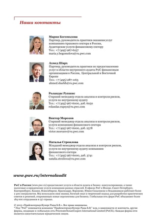 Наши контакты
Мария Богомолова
Партнер, руководитель практики оказания услуг
компаниям страхового сектора в России,
Аудиторские услуги финансовому сектору
Тел.: +7 (495) 967-6257
maria.y.bogomolova@ru.pwc.com
Ахмед Шарх
Партнер, руководитель практики по предоставлению
услуг в области внутреннего аудита PwC финансовым
организациям в России, Центральной и Восточной
Европе
Teл.: +7 (495) 287-1163
ahmed.sharkh@ru.pwc.com
Роландас Рупшис
Старший менеджер отдела анализа и контроля рисков,
услуги по внутреннему аудиту
Teл.: +7 (495) 967-6000, доб. 6050
rolandas.rupsys@ru.pwc.com
Виктор Морозов
Старший менеджер отдела анализа и контроля рисков,
услуги компаниям финансового сектора
Teл.: +7 (495) 967-6000, доб. 2578
victor.morozov@ru.pwc.com
Наталья Строилова
Младший менеджер отдела анализа и контроля рисков,
услуги по внутреннему аудиту компаниям
финансового сектора
Teл.: +7 (495) 967-6000, доб. 3741
natalia.stroilova@ru.pwc.com
www.pwc.ru/internalaudit
PwC в России (www.pwc.ru) предоставляет услуги в области аудита и бизнес- консультирования, а также
налоговые и юридические услуги компаниям разных отраслей. В офисах PwC в Москве, Санкт-Петербурге,
Екатеринбурге, Казани, Новосибирске, Краснодаре, Воронеже, Южно-Сахалинске и Владикавказе работают более
2 400 специалистов. Мы используем свои знания, богатый опыт и творческий подход для разработки практических
советов и решений, открывающих новые перспективы для бизнеса. Глобальная сеть фирм PwC объединяет более
184 000 сотрудников в 157 странах.
© 2013 «ПрайсвотерхаусКуперс Раша Б.В.». Все права защищены.
* Под "PwC" понимается компания "ПрайсвотерхаусКуперс Раша Б.В." или, в зависимости от контекста, другие
фирмы, входящие в глобальную сеть PricewaterhouseCoopers International Limited (PwCIL). Каждая фирма сети
является самостоятельным юридическим лицом.