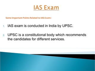 1. IAS exam is conducted in India by UPSC.
2. UPSC is a constitutional body which recommends
the candidates for different services.
Some Important Points Related to IAS Exam:-
 