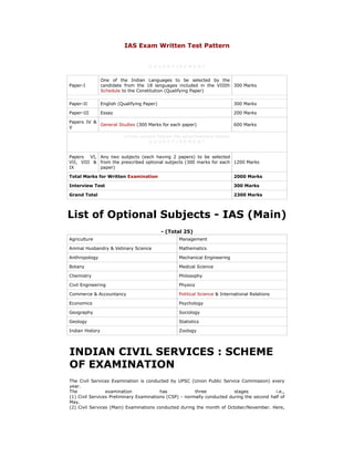 IAS Exam Written Test Pattern<br />A D V E R T I S E M E N T<br />Paper-IOne of the Indian Languages to be selected by the candidate from the 18 languages included in the VIIIth Schedule to the Constitution (Qualifying Paper)300 MarksPaper-IIEnglish (Qualifying Paper)300 MarksPaper-IIIEssay200 MarksPapers IV & VGeneral Studies (300 Marks for each paper)600 Marks(more content follows the advertisement below)A D V E R T I S E M E N TPapers VI, VII, VIII & IXAny two subjects (each having 2 papers) to be selected from the prescribed optional subjects (300 marks for each paper)1200 MarksTotal Marks for Written Examination2000 MarksInterview Test300 MarksGrand Total2300 Marks<br />List of Optional Subjects - IAS (Main)<br />- (Total 25)<br />AgricultureManagementAnimal Husbandry & Vetinary ScienceMathematicsAnthropologyMechanical EngineeringBotanyMedical ScienceChemistryPhilosophyCivil EngineeringPhysicsCommerce & AccountancyPolitical Science & International RelationsEconomicsPsychologyGeographySociologyGeologyStatisticsIndian HistoryZoology<br />INDIAN CIVIL SERVICES : SCHEME OF EXAMINATIONThe Civil Services Examination is conducted by UPSC (Union Public Service Commission) every year. The examination has three stages i.e., (1) Civil Services Preliminary Examinations (CSP) - normally conducted during the second half of May.(2) Civil Services (Main) Examinations conducted during the month of October/November. Here, those who are selected in the preliminary examination only are eligible to appear.(3) Those who are selected in the main examination will be eligible to appear before the Interview Board at New Delhi.Preliminary Examination (CSP)CSP consists of two papers Which is common for all candidates from 2011 i.e., No optional paper is there in CSP form 2011.This is the first stage of Civil Services Examination. This is an Objective type examination consisting of Two Papers that is common to all candidates from 2011 having special emphasis on testing their “aptitude for civil services” as well as on “ethical and moral dimension of decision making”. Normally, there are about 3 lakh applications for the preliminary examination. From this, the UPSC selects 10 to 12 folds of vacancies for the main examinations. This is only for the selection and not to be taken into consideration in the main ranking. Subjects for Preliminary Examination: • As per the decision of Government of India, there shall be change in the syllabus and pattern of the Preliminary Examination from 2011 in the scheme of the Civil Services Examination.• The Preliminary Examination shall now comprise of two compulsory Papers of 200 marks each and of two hours duration each. Detailed below is the new syllabus and pattern of the Preliminary Examination, which is brought to the notice of the prospective candidates intending to appear at the Civil Services Examination (CSE) in 2011 onwards: Paper I - (200 marks) Duration: Two hours• Current events of national and international importance• History of India and Indian National Movement• Indian and World Geography - Physical, Social, Economic geographyof India and the World.• Indian Polity and Governance – Constitution, Political System,Panchayati Raj, Public Policy, Rights Issues, etc.• Economic and Social Development – Sustainable Development,Poverty, Inclusion, Demographics, Social Sector Initiatives, etc.• General issues on Environmental ecology, Bio-diversity and ClimateChange - that do not require subject specialization• General Science. Paper II- (200 marks) Duration: Two hours• Comprehension• Interpersonal skills including communication skills;• Logical reasoning and analytical ability• Decision making and problem solving• General mental ability• Basic numeracy (numbers and their relations, orders of magnitudeetc.) (Class X level), Data interpretation (charts, graphs, tables, datasufficiency etc. -Class X level)• English Language Comprehension skills (Class X level).• Questions relating to English Language Comprehension skills of Class X level(last item in the Syllabus of Paper-II) will be tested through passages fromEnglish language only without providing Hindi translation thereof in the questionpaper.• The questions will be of multiple choice, objective type.Main ExaminationNOTE:The prospective candidates are advised to note that no changes are being introduced at this stage in the Civil Services (Main) Examination and Personality Test in the scheme of Civil Services Examination (CSE) for 2011 Onwards.Only those who are declared by the Commission to have qualified in the Preliminary Examination in a year, are eligible for the Main examination of that year, provided they are otherwise eligible for the Main Examination. Civil Services Main examination has two optional subjects (two papers each carries 300 marks), one General Studies (two papers each carries 300 marks), one essay (carries 200 marks) - total 2000 marks. Other than this, there are two language papers one in Indian language and one in General English at the level of 10th standard. This is to test the ability of the candidate's proficiency in his mother tongue / Indian language and English. Total nine papers. These two papers carry 300 marks each but it will not be considered for the ranking. It is must to clear these two papers. If a candidate fails to clear these papers, his other papers will not be evaluated. The Main Examination is intended to assess the overall intellectual traits and the depth of understanding of the candidates, rather than merely the range of their information and memory. Sufficient choice of questions is allowed in the question papers. Optional Subjects for the Main Examination:Optional subjects: Agriculture, Animal Husbandry and Veterinary Science, Botany, Chemistry, Civil Engineering, Commerce and Accountancy, Economics, Electrical Engineering, Geography, Geology, History, Law, Management, Mathematics, Mechanical Engineering, Medical Science, Philosophy, Physics, Political Science and International Relations, Psychology, Public Administration, Sociology, Statistics, Zoology. Each paper is of 3 hours duration.Literatures: Arabic, Assamese, Bengali, Chinese, English, French, German, Gujarati, Hindi, Kannada, Kashmiri, Konkani, Marathi, Malayalam, Manipuri, Nepali, Oriya, Pali, Persian, Punjabi, Russian, Sanskrit, Sindhi, Tamil, Telugu, Urdu.The following combinations not allowed are: Political Science & International Relations and Public Administration Commerce and Management Anthropology and Sociology Maths and StatisticsAgriculture and Animal Husbandry and Veterinary Science Management and Public Administration Animal Husbandry & Veterinary Science and Medical Science Any two branches of engineering.Combination of two literatures in the above list.Interview:At interview stage, two-fold vacancies are called to appear before the UPSC Board. Interview carries 300 marks. Interview calls are sent on the basis of minimum marks fixed by the UPSC at its discretion. The overall ranking is done based on the Mains performance (i.e., 2000 marks) and interview. Therefore, the total marks involved in the ranking are 2300. Candidates are allotted various services keeping in view their ranks in the examination and preferences given by them in their main application form. Note:If a person fails in either in mains or interview, he has to appear once again from the preliminary stage. Eligibility Conditions:(i) Nationality:(1) For the Indian Administrative Service and the Indian Police Service, a candidate must be a citizen of India.(2) For other services, a candidate must be either: (a) A citizen of India, or(b) a subject of Nepal, or(c) a subject of Bhutan, or(d) a Tibetan refugee who came over to India before 1st January, 1962 with the intention of permanently settling in India. or (e) a person of Indian origin who has migrated from Pakistan, Burma, Srilanka, East African countries of Kenya, Uganda, the United Republic of Tanzania, Zambia, Malawi, Zaire, Ethiopia and Vietnam with the intention of permanently settling in India.Provided that a candidate belonging to categories (b), (c), (d) and (e) shall be a person in whose favour a certificate of eligibility has been issued by the Government of India.Provided further that candidates belonging to categories (b), (c) and (d) above will not be eligible for appointment to the Indian Foreign Service.A candidate, in whose case a certificate of eligibility is necessary, may be admitted to the examination but the offer of appointment may be given only after the necessary eligibility certificate has been issued to him by the Government of India.(ii) Minimum Educational Qualifications:The candidate must hold a degree of any of Universities incorporated by an Act of the Central or State Legislature in India or other educational institutions established by an Act of Parliament or declared to be deemed as a University Under Section 3 of the University Grants Commission Act, 1956, or possess an equivalent qualification. Note I:Candidates who have appeared at an examination the passing of which would render them educationally qualified for the Commission's examination but have not been informed of the results as also the candidates who intend to appear at such a qualifying examination will also be eligible for admission to the Preliminary Examination. All candidates who are declared qualified by the Commission for taking the Civil Services (Main) Examination will be required to produce proof of passing the requisite examination with their application for the Main Examination failing which such candidates will not be admitted to the Main Examination. Note II:In exceptional cases the Union Public Service Commission may treat a candidate who has not any of the foregoing qualifications as a qualified candidate provided that he has passed examination conducted by the other Institutions, the standard of which in the opinion of the Commission justifies his admission to the examination.Note III:Candidates possessing professional and technical qualifications, which are recognised by Government, as equivalent to professional and technical degree would also be eligible for admission to the examination.Note IV:Candidates who have passed the final professional M.B.B.S. or any other Medical Examination but have not completed their internship by the time of submission of their applications for the Civil Services (Main) Examination, will be provisionally admitted to the Examination provided they submit along with their application a copy of certificate from the concerned authority of the University/Institution that they had passed the requisite final professional medical examination. In such cases, the candidates will be required to produce at the time of their interview original Degree or a certificate from the concerned competent authority of the University/Institution that they had completed all requirements (including completion of internship) for the award of the Degree.(iii) Age limit:21 years must be completed on 1st August of the year, which a candidate is appearing. Maximum 30 for general category, 33 for OBCs and 35 for SCs/STs. Ex-servicemen will get 5 more years exemption from the prescribed age limit. (The date of birth accepted by the Commission is that entered in the Matriculation or Secondary School Leaving Certificate or in a certificate recognised by an Indian University as equivalent to Matriculation or in an extract from a Register of Matriculates maintained by a University, which extract must be certified by the proper authority of the University or in the Higher Secondary or an equivalent examination certificate). (iv) Number of Attempts:Four attempts for open, seven for OBCs and no limit for SCs/STs. If a person appears in the Preliminary Examination or even one paper is counted as an attempt. (v) Restrictions on applying for the examination:A candidate who is appointed to the Indian Administrative Service or the Indian Foreign Service on the results of an earlier examination and continues to be a member of that service will not be eligible to compete at this examination. How to Apply:(a) The UPSC have developed an application form common for all their examinations, which will be processed on computerised machines. This application form alongwith an Information Brochure containing general instructions for filling up the form, an acknowledgement card and an envelope for sending the application is obtainable from the designated Head Post Offices/Post Offices throughout the country as against cash payment of Rs. 20/- (Rupees twenty only). Form should be purchased from the designated Post Offices only and not from any other agency. This form can be used only once and for only one examination. Candidates must use the form supplied with the Information Brochure only and they should in no case use photocopy / reproduction / unauthorisedly printed copy of the Form. Since this form is electronically scannable, due care should be taken to fill up the application form, correctly. While filling up the application form, please refer to detailed instructions given in the Notice. Keywords: IAS exam patteren, computer science exam, objective exam, exam notes, physics exam, paper exam, exam books, biology exam, chemistry exam, exam papers, exam preparation, sample exam, exam answers, study exam, exam questions, science exam, course exam, exam question <br />                                                                        <br />