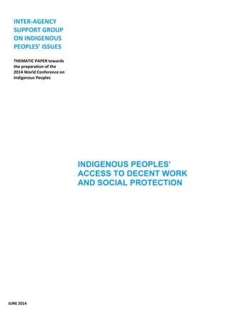 INDIGENOUS PEOPLES’ 
ACCESS TO DECENT WORK 
AND SOCIAL PROTECTION 
INTER-AGENCY 
SUPPORT GROUP 
ON INDIGENOUS 
PEOPLES’ ISSUES 
THEMATIC PAPER towards 
the preparation of the 
2014 World Conference on 
Indigenous Peoples 
JUNE 2014 
 