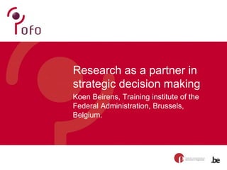 Research as a partner in
strategic decision making
Koen Beirens, Training institute of the
Federal Administration, Brussels,
Belgium.
 