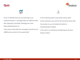 Quiz

Q: For an MVVM client you are planning to use

Q: Your alerting system may handle similar alerts

CollectionViews<T> and apply filters for different state

(same content) so you want to let consumers know that.

(like: Approved, Cancelled, Pending) over same

You do plan to use a Corelation ID which is

ObservableCollection<T>.

GetHashCode() of object.

If you have to deal with 10+ messages/ second over an

Is this safe in an enterprise considering you do have

10000 active records is this a good idea?

failover nodes?

IN YOUR ZONE

11

 