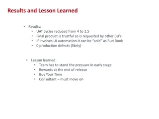 Results and Lesson Learned
• Results:
• UAT cycles reduced from 4 to 1.5
• Final product is trustful so is requested by other BU’s
• If involves UI automation it can be “sold” as Run Book
• 0 production defects (likely)

• Lesson learned:
• Team has to stand the pressure in early stage
• Rewards at the end of release
• Buy Your Time
• Consultant – must move on

17

 