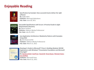 Enjoyable Reading
Specification by Example: How successful teams deliver the right
software
By: Gojko Adzic
Publisher: Manning Publications
Pub. Date: June 28, 2011
Executable Specifications with Scrum: A Practical Guide to Agile
Requirements Discovery
By: Mario Cardinal
Publisher: Addison-Wesley Professional
Pub. Date: July 29, 2013
Java Application Architecture: Modularity Patterns with Examples
Using OSGi
By: Kirk Knoernschild
Publisher: Addison-Wesley Professional
Pub. Date: March 15, 2012
Developer’s Guide to Microsoft® Prism 4: Building Modular MVVM
Applications with Windows® Presentation Foundation and Microsoft
Silverlight®
By: Bob Brumfield; Geoff Cox; David Hill; Brian Noyes; Michael Puleio;
Karl Shifflett
Publisher: Microsoft Press
Pub. Date: March 22, 2011

18

 