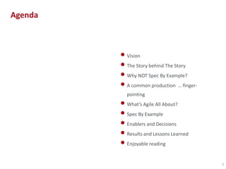 Agenda

• Vision
• The Story behind The Story
• Why NOT Spec By Example?
• A common production … fingerpointing

• What’s Agile All About?
• Spec By Example
• Enablers and Decisions
• Results and Lessons Learned
• Enjoyable reading
3

 