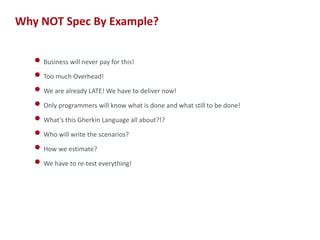 Why NOT Spec By Example?
• Business will never pay for this!
• Too much Overhead!
• We are already LATE! We have to deliver now!
• Only programmers will know what is done and what still to be done!
• What’s this Gherkin Language all about?!?
• Who will write the scenarios?
• How we estimate?
• We have to re-test everything!

6

 