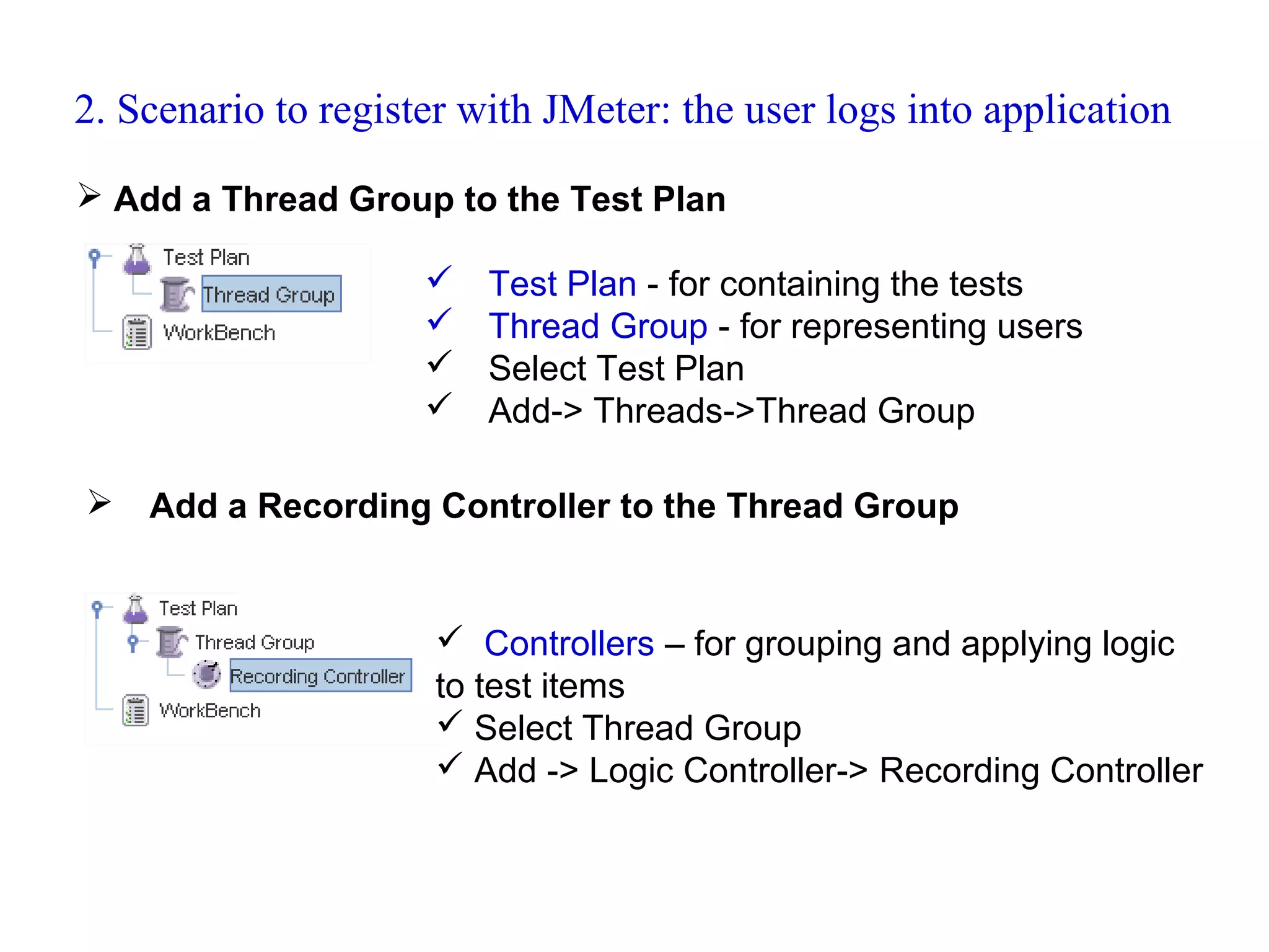 2. Scenario to register with JMeter: the user logs into application
 Add a Thread Group to the Test Plan






Test Plan - for containing the tests
Thread Group - for representing users
Select Test Plan
Add-> Threads->Thread Group

Add a Recording Controller to the Thread Group

 Controllers – for grouping and applying logic
to test items
 Select Thread Group
 Add -> Logic Controller-> Recording Controller

 