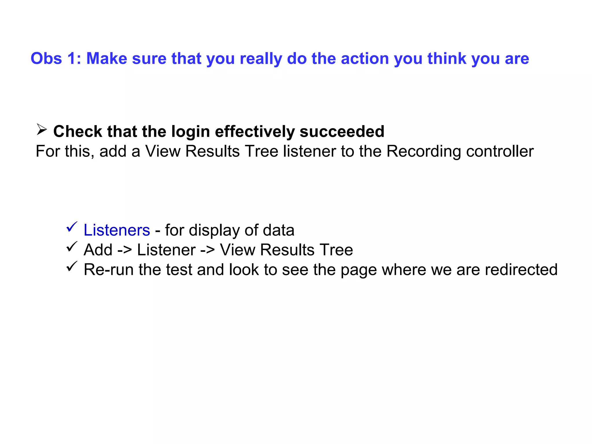 Obs 1: Make sure that you really do the action you think you are

 Check that the login effectively succeeded
For this, add a View Results Tree listener to the Recording controller

 Listeners - for display of data
 Add -> Listener -> View Results Tree
 Re-run the test and look to see the page where we are redirected

 