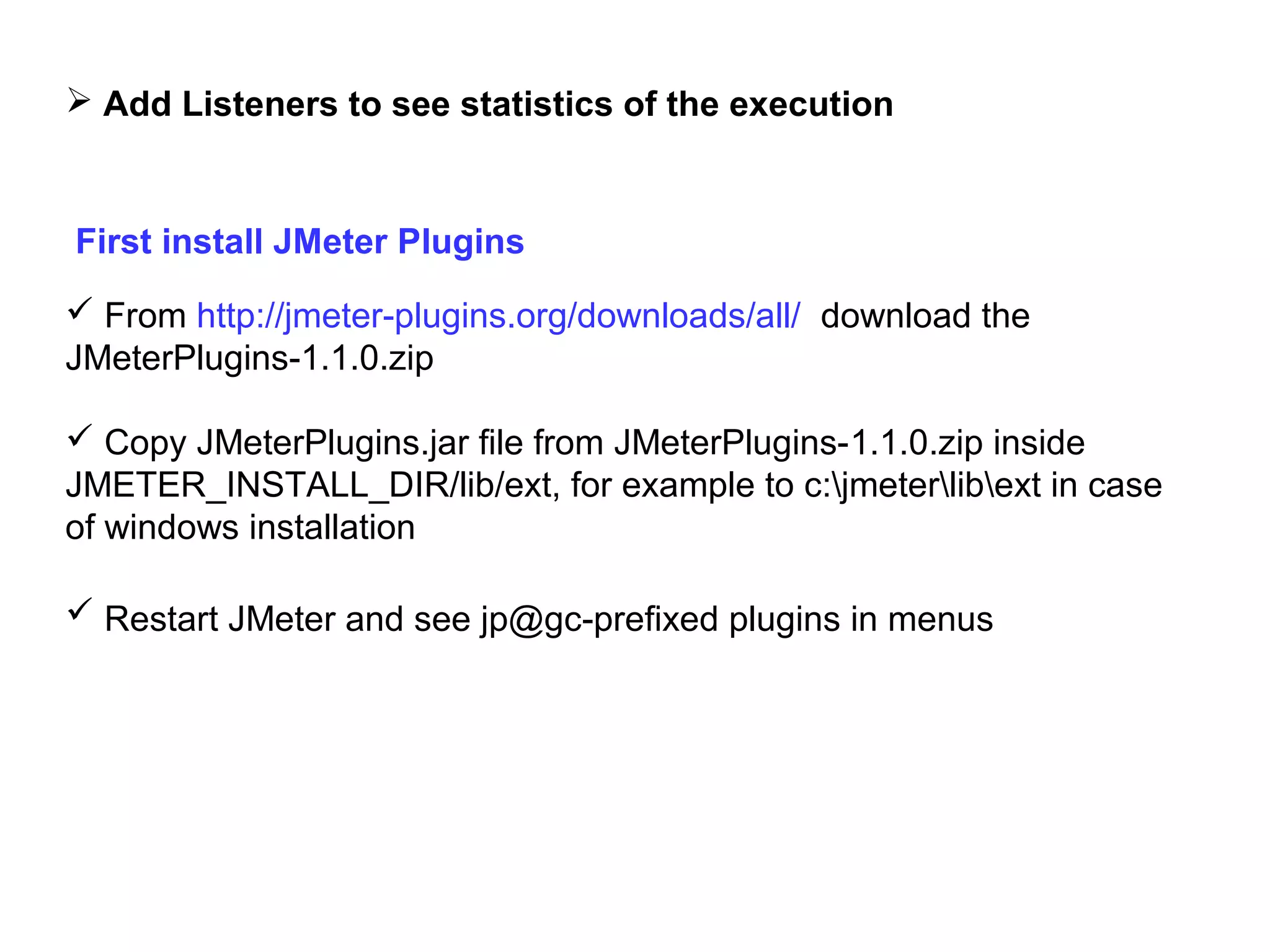  Add Listeners to see statistics of the execution

First install JMeter Plugins
 From http://jmeter-plugins.org/downloads/all/ download the
JMeterPlugins-1.1.0.zip
 Copy JMeterPlugins.jar file from JMeterPlugins-1.1.0.zip inside
JMETER_INSTALL_DIR/lib/ext, for example to c:jmeterlibext in case
of windows installation
 Restart JMeter and see jp@gc-prefixed plugins in menus

 