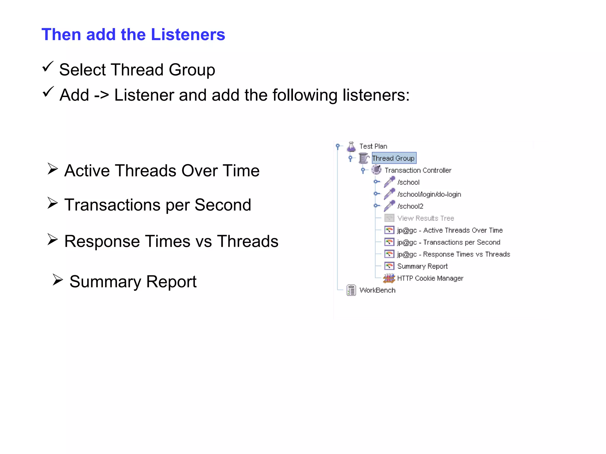 Then add the Listeners
 Select Thread Group
 Add -> Listener and add the following listeners:

 Active Threads Over Time
 Transactions per Second
 Response Times vs Threads
 Summary Report

 