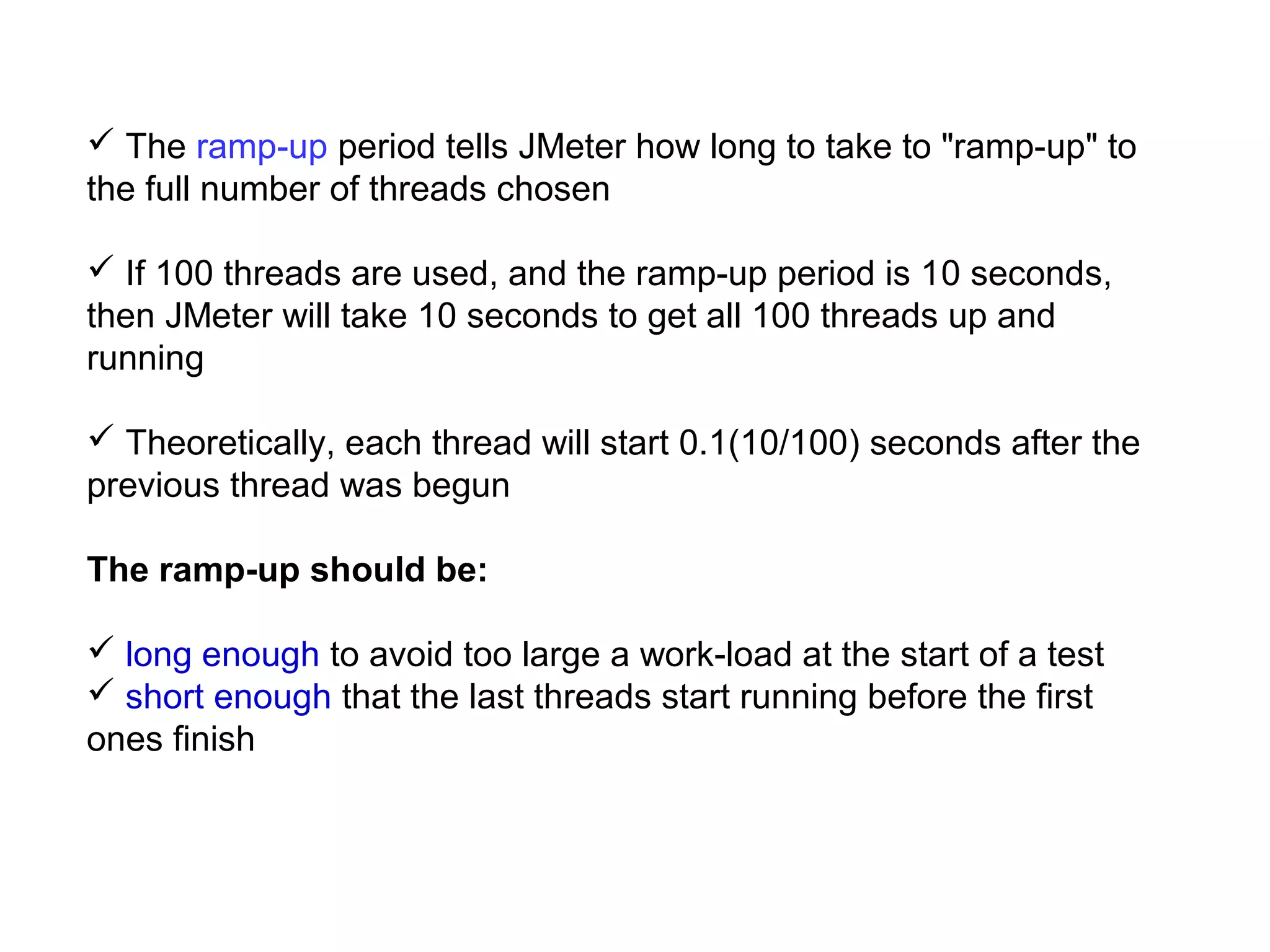  The ramp-up period tells JMeter how long to take to "ramp-up" to
the full number of threads chosen
 If 100 threads are used, and the ramp-up period is 10 seconds,
then JMeter will take 10 seconds to get all 100 threads up and
running
 Theoretically, each thread will start 0.1(10/100) seconds after the
previous thread was begun
The ramp-up should be:
 long enough to avoid too large a work-load at the start of a test
 short enough that the last threads start running before the first
ones finish

 