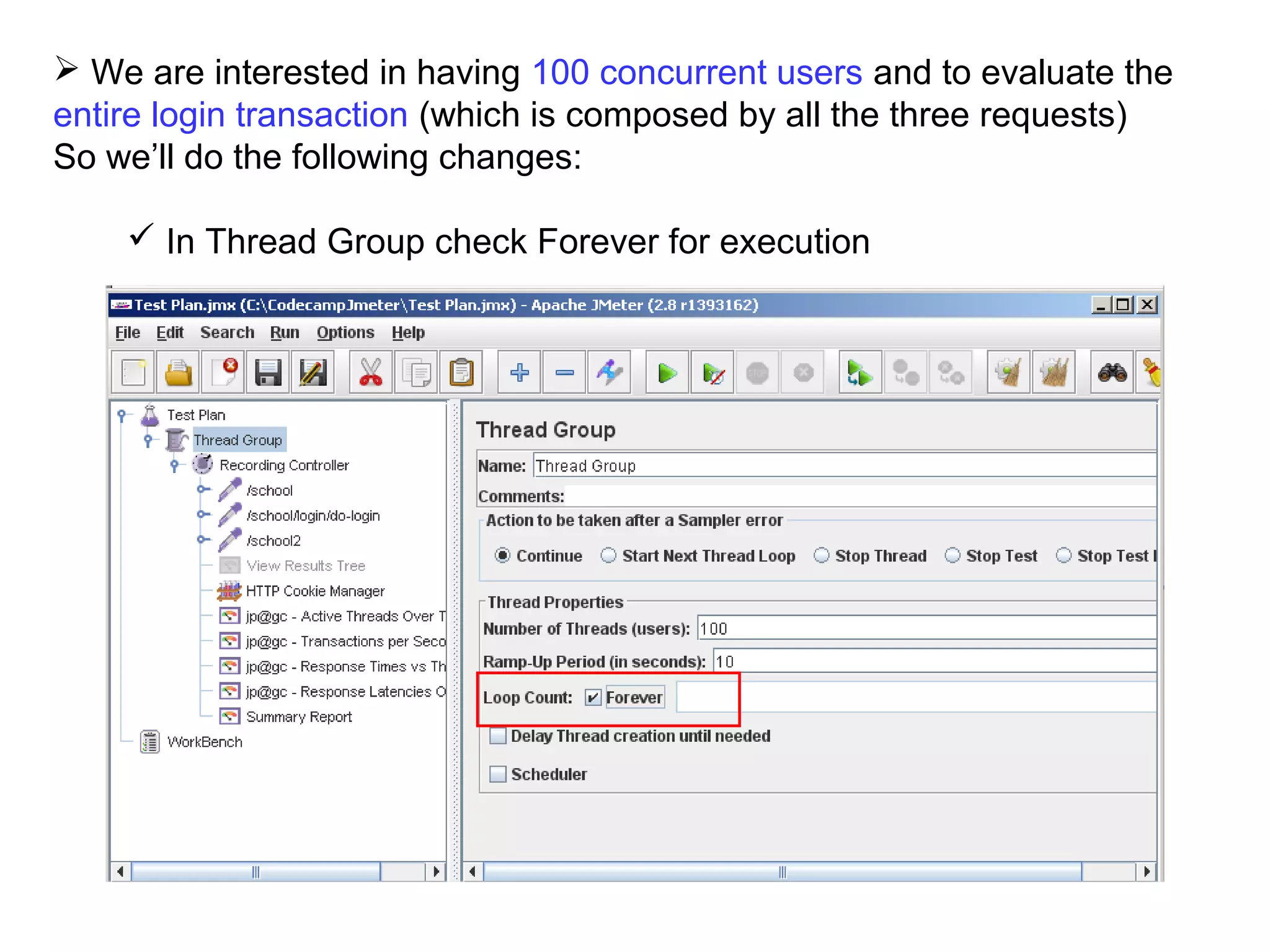  We are interested in having 100 concurrent users and to evaluate the
entire login transaction (which is composed by all the three requests)
So we’ll do the following changes:
 In Thread Group check Forever for execution

 