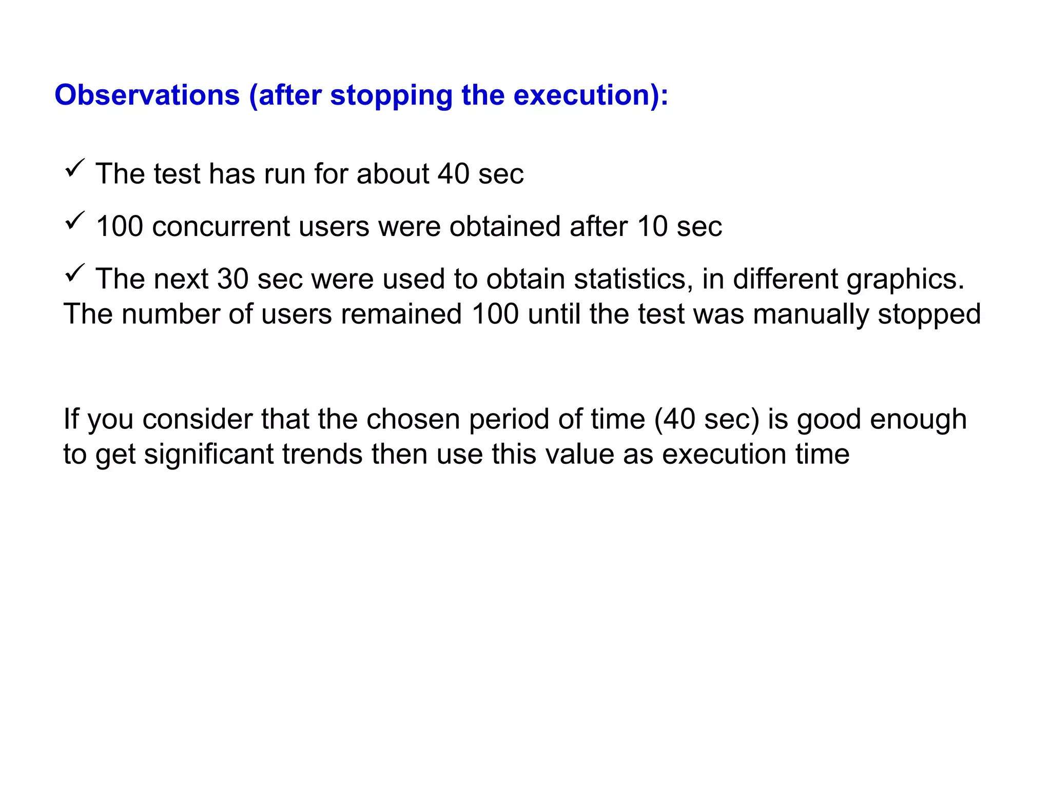 Observations (after stopping the execution):
 The test has run for about 40 sec
 100 concurrent users were obtained after 10 sec
 The next 30 sec were used to obtain statistics, in different graphics.
The number of users remained 100 until the test was manually stopped
If you consider that the chosen period of time (40 sec) is good enough
to get significant trends then use this value as execution time

 