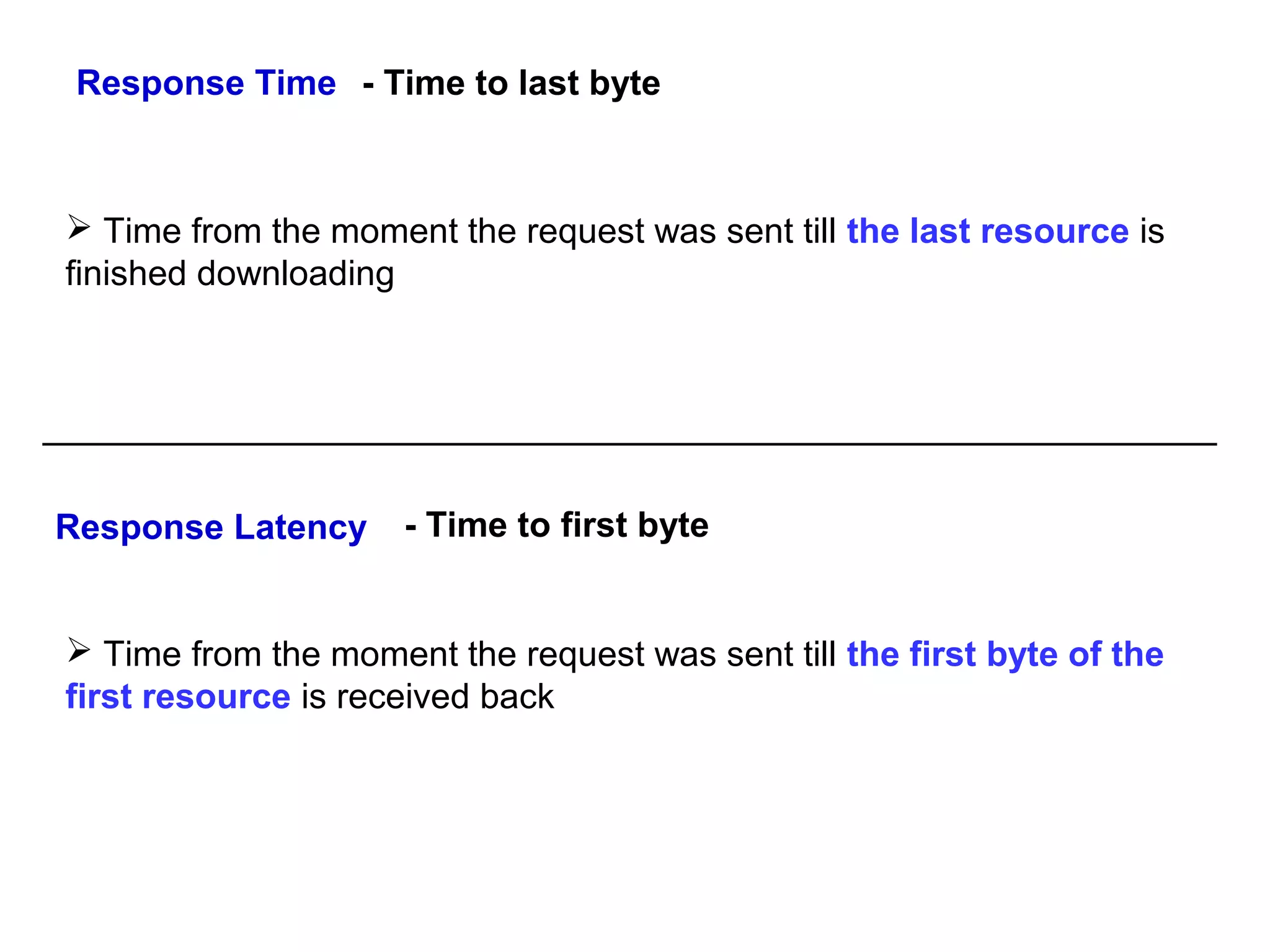 Response Time - Time to last byte

 Time from the moment the request was sent till the last resource is
finished downloading

Response Latency

- Time to first byte

 Time from the moment the request was sent till the first byte of the
first resource is received back

 