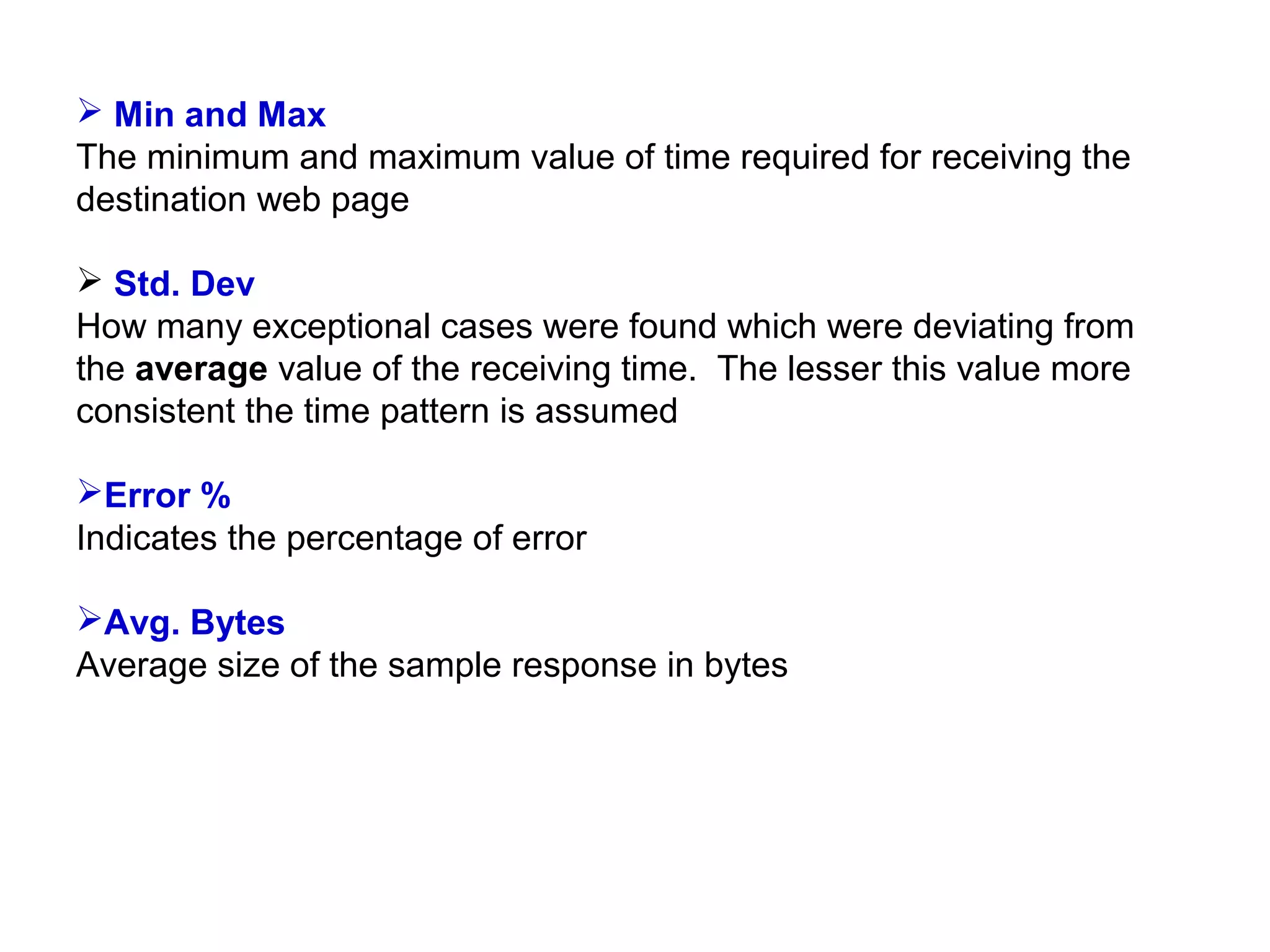  Min and Max
The minimum and maximum value of time required for receiving the
destination web page
 Std. Dev
How many exceptional cases were found which were deviating from
the average value of the receiving time. The lesser this value more
consistent the time pattern is assumed
Error %
Indicates the percentage of error
Avg. Bytes
Average size of the sample response in bytes

 