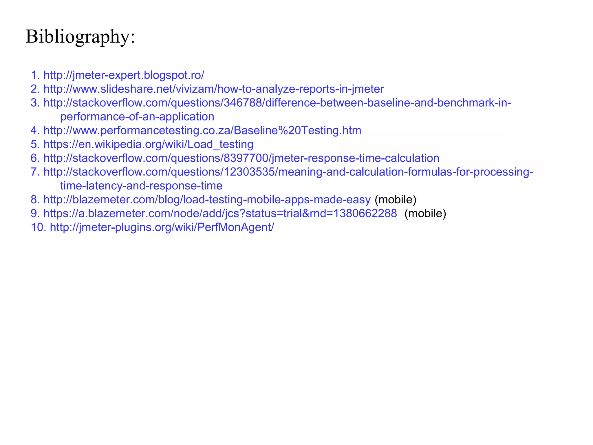 Bibliography:
1. http://jmeter-expert.blogspot.ro/
2. http://www.slideshare.net/vivizam/how-to-analyze-reports-in-jmeter
3. http://stackoverflow.com/questions/346788/difference-between-baseline-and-benchmark-inperformance-of-an-application
4. http://www.performancetesting.co.za/Baseline%20Testing.htm
5. https://en.wikipedia.org/wiki/Load_testing
6. http://stackoverflow.com/questions/8397700/jmeter-response-time-calculation
7. http://stackoverflow.com/questions/12303535/meaning-and-calculation-formulas-for-processingtime-latency-and-response-time
8. http://blazemeter.com/blog/load-testing-mobile-apps-made-easy (mobile)
9. https://a.blazemeter.com/node/add/jcs?status=trial&rnd=1380662288 (mobile)
10. http://jmeter-plugins.org/wiki/PerfMonAgent/

 