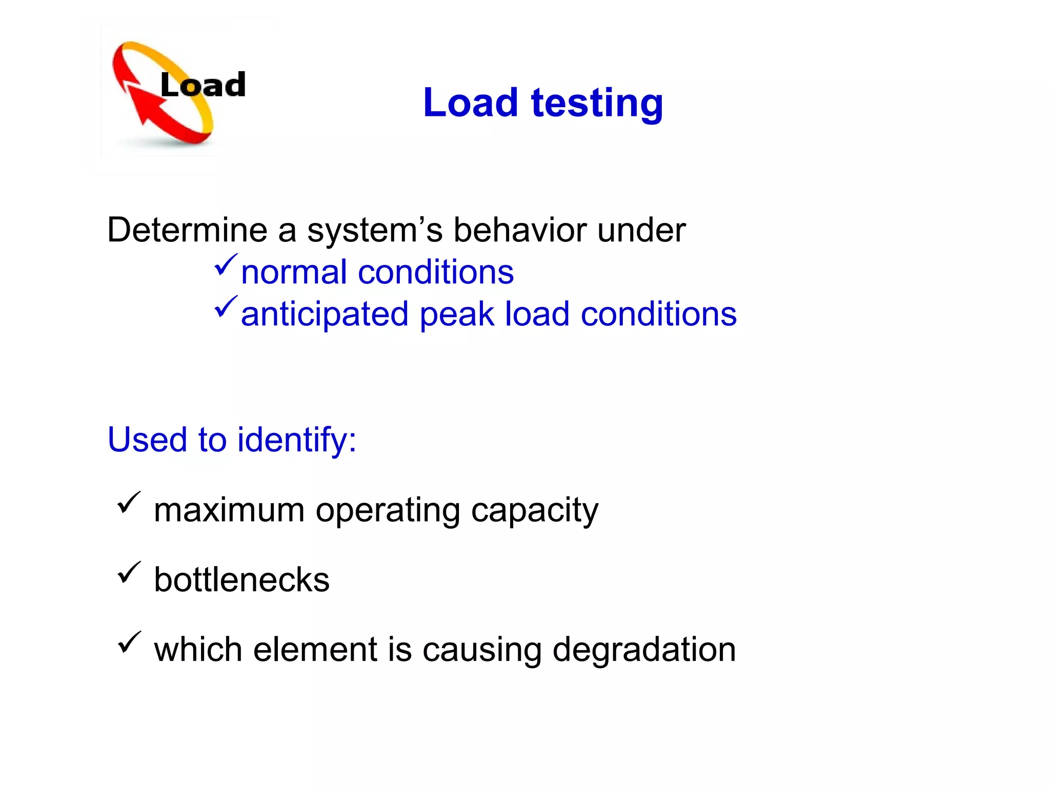 Load testing
Determine a system’s behavior under
normal conditions
anticipated peak load conditions
Used to identify:
 maximum operating capacity
 bottlenecks
 which element is causing degradation

 