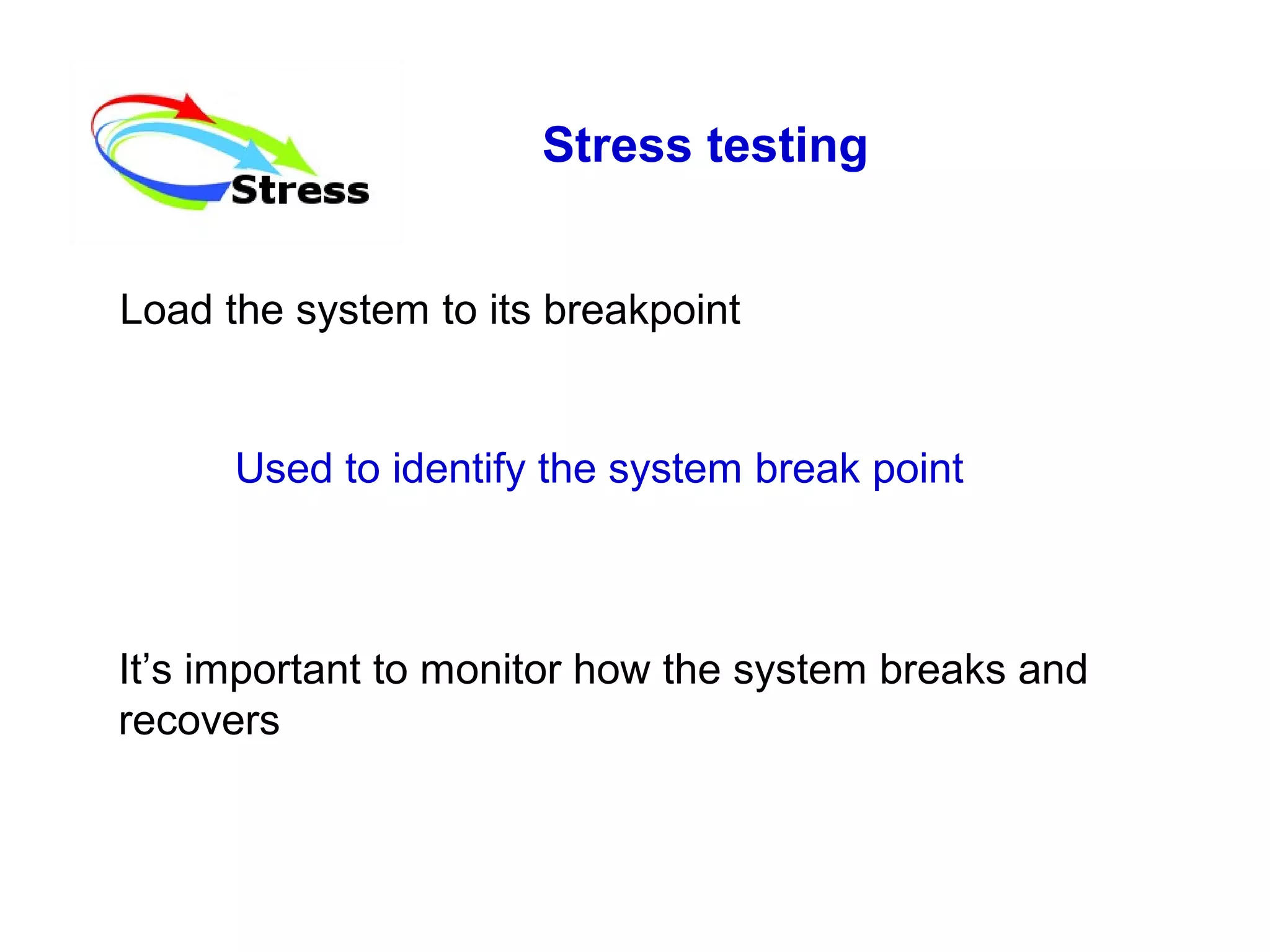 Stress testing
Load the system to its breakpoint

Used to identify the system break point

It’s important to monitor how the system breaks and
recovers

 
