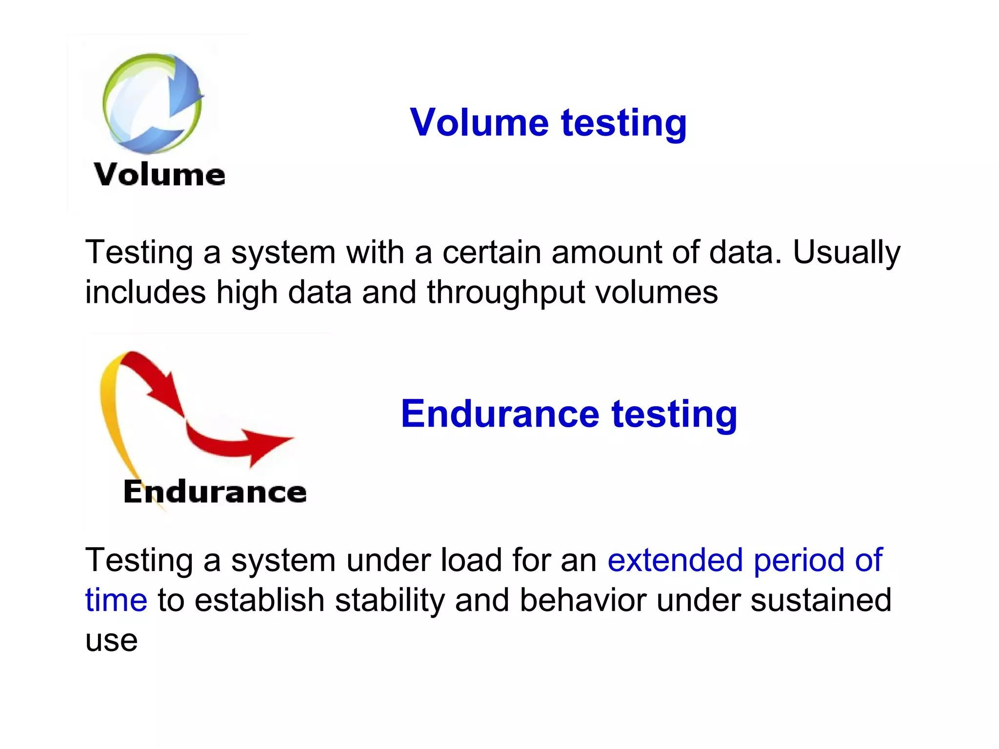Volume testing
Testing a system with a certain amount of data. Usually
includes high data and throughput volumes

Endurance testing

Testing a system under load for an extended period of
time to establish stability and behavior under sustained
use

 