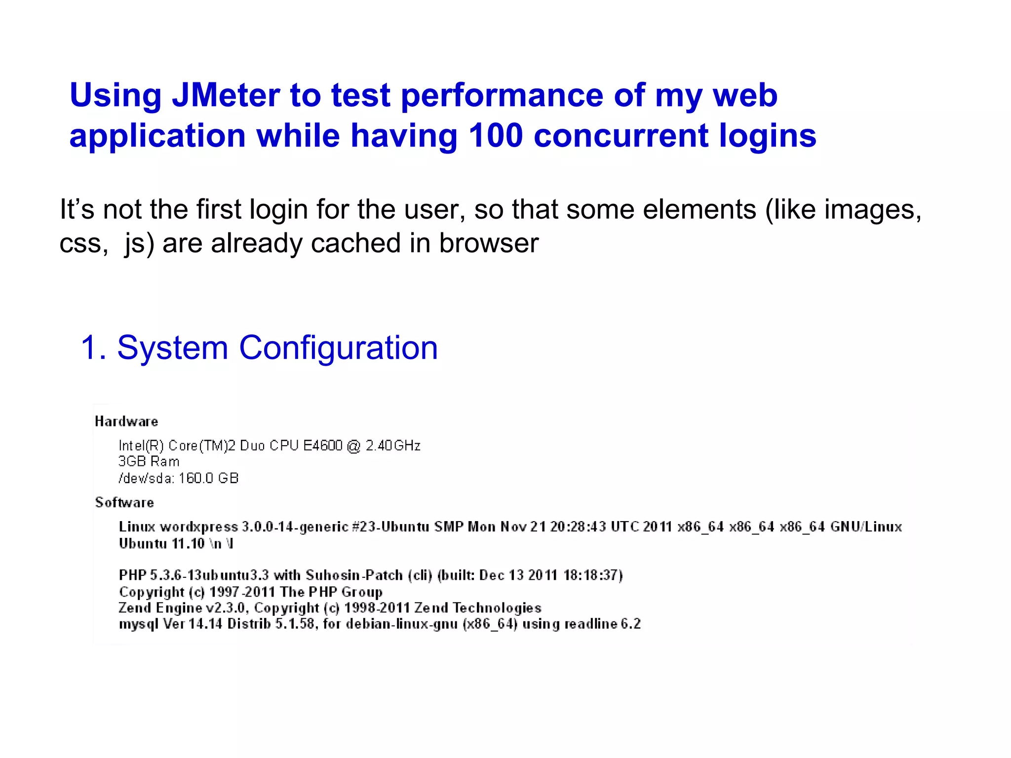 Using JMeter to test performance of my web
application while having 100 concurrent logins
It’s not the first login for the user, so that some elements (like images,
css, js) are already cached in browser

1. System Configuration

 