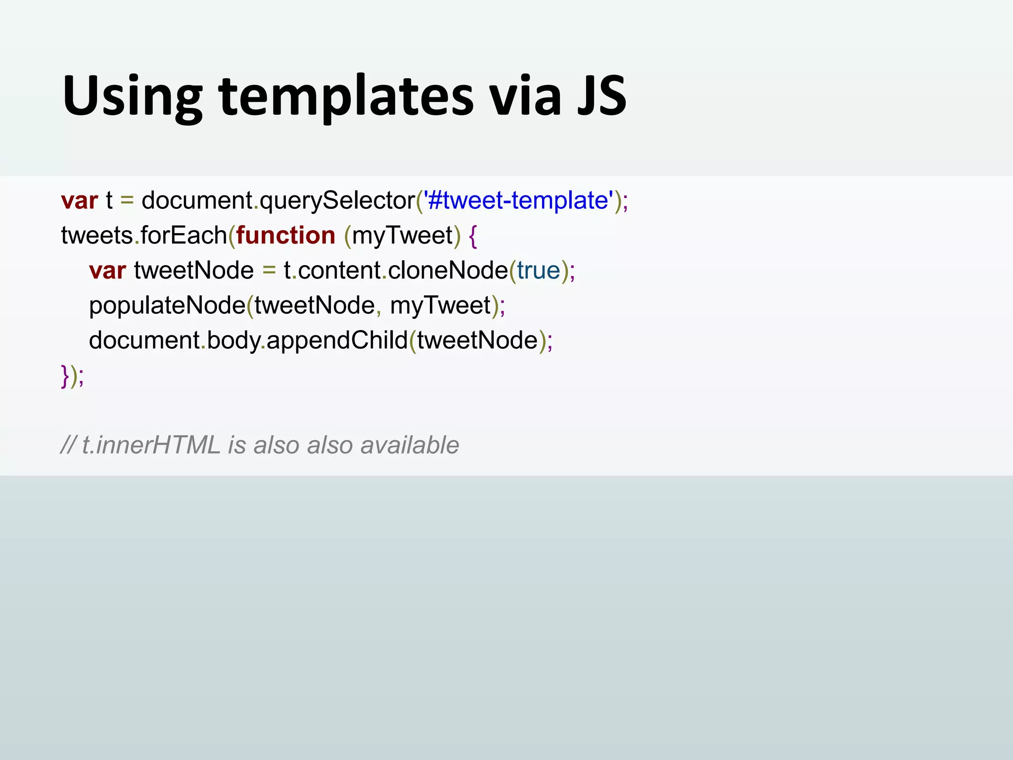 Using templates via JS
var t = document.querySelector('#tweet-template');
tweets.forEach(function (myTweet) {
var tweetNode = t.content.cloneNode(true);
populateNode(tweetNode, myTweet);
document.body.appendChild(tweetNode);
});
// t.innerHTML is also also available

 