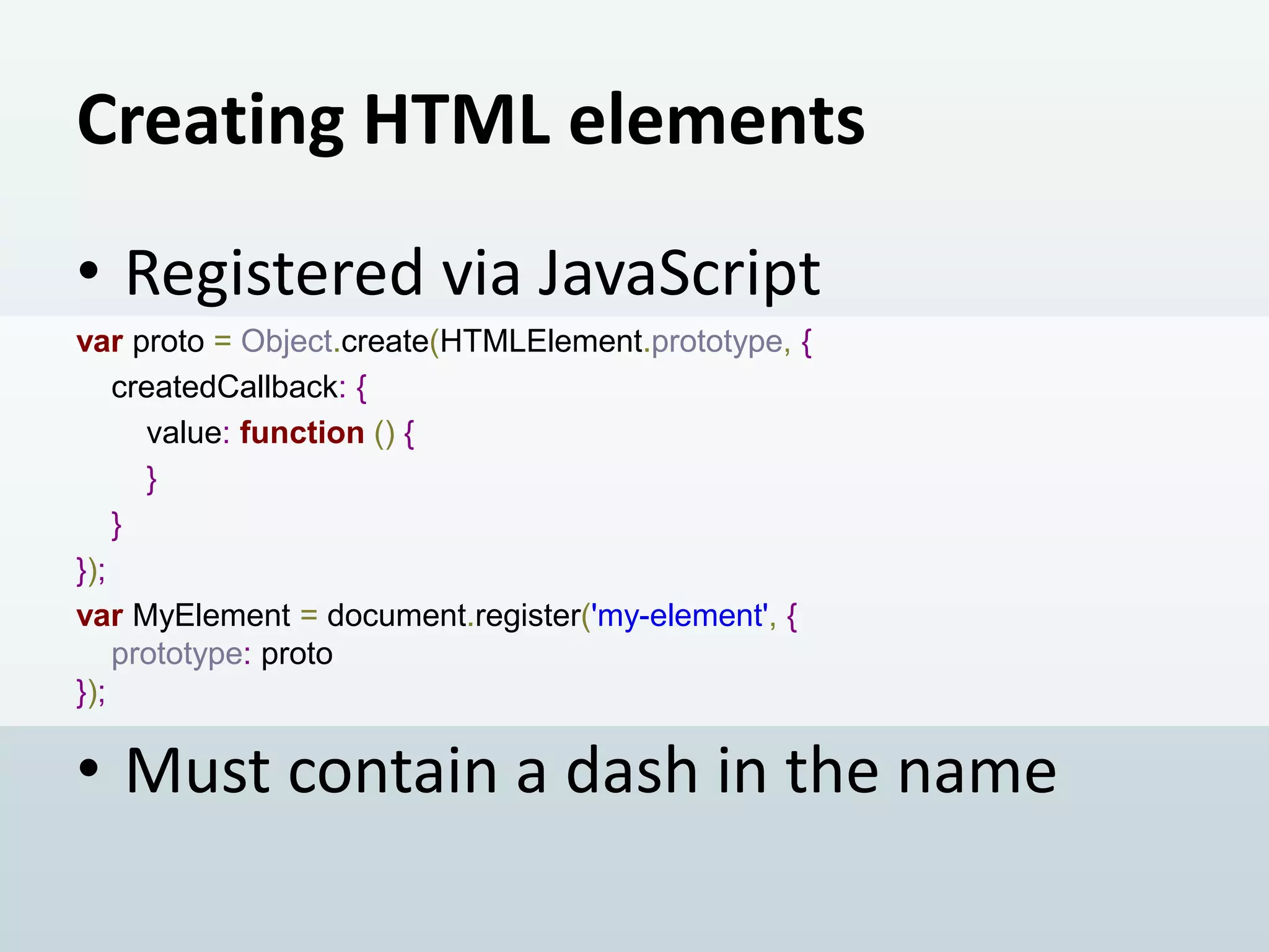 Creating HTML elements
• Registered via JavaScript
var proto = Object.create(HTMLElement.prototype, {
createdCallback: {
value: function () {
}
}
});
var MyElement = document.register('my-element', {
prototype: proto
});

• Must contain a dash in the name

 