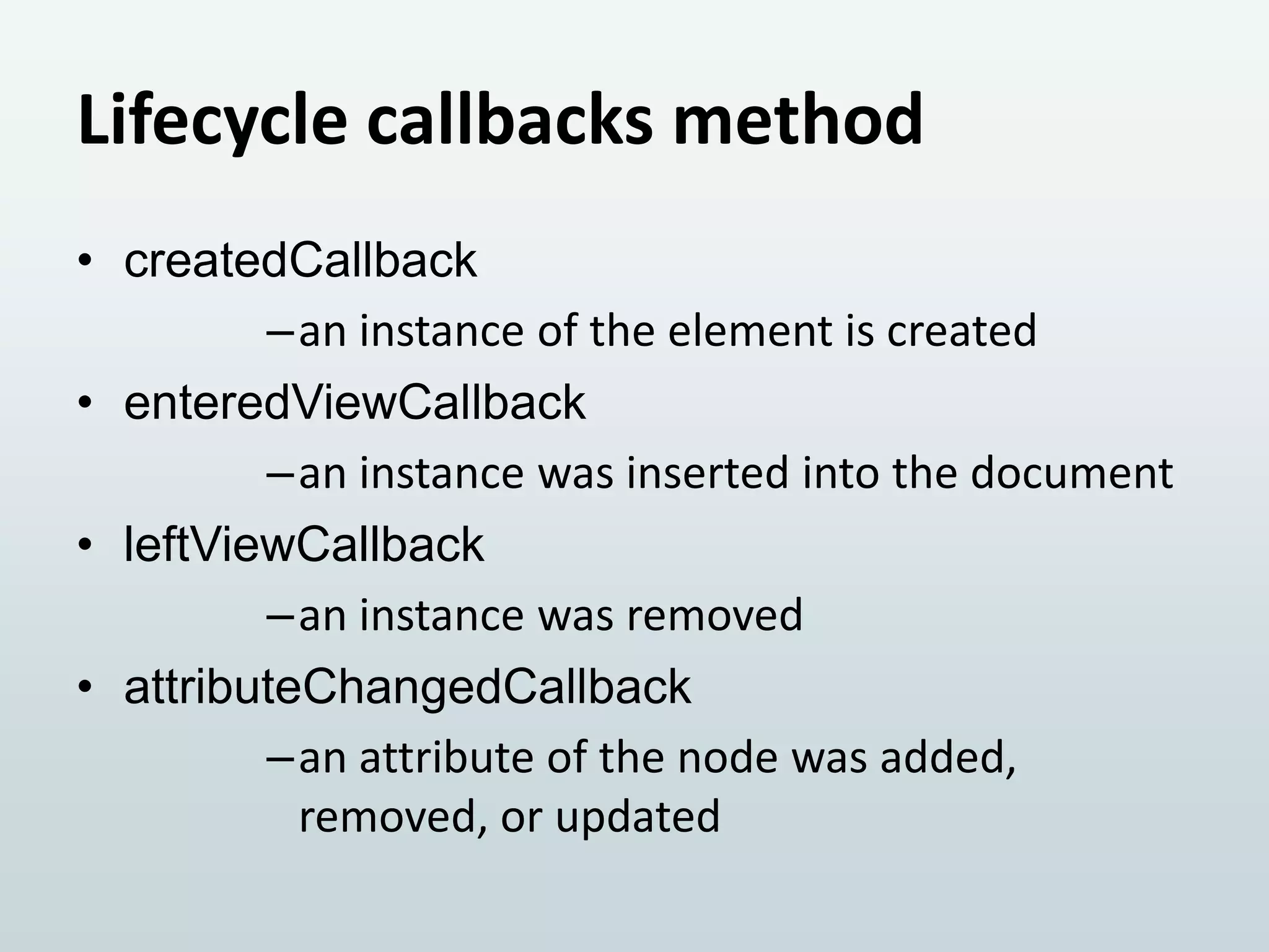 Lifecycle callbacks method
• createdCallback
–an instance of the element is created
• enteredViewCallback
–an instance was inserted into the document
• leftViewCallback
–an instance was removed
• attributeChangedCallback
–an attribute of the node was added,
removed, or updated

 