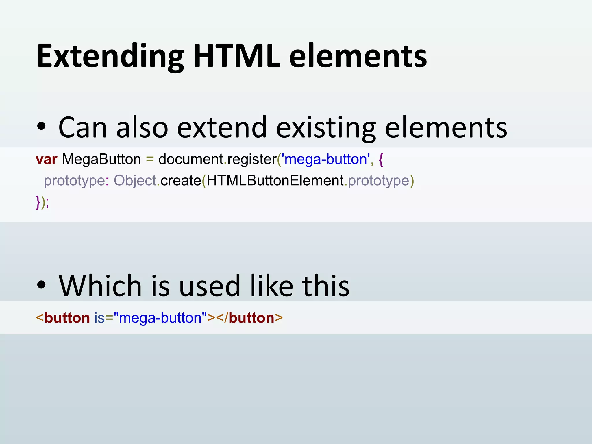Extending HTML elements
• Can also extend existing elements
var MegaButton = document.register('mega-button', {
prototype: Object.create(HTMLButtonElement.prototype)
});

• Which is used like this
<button is="mega-button"></button>

 