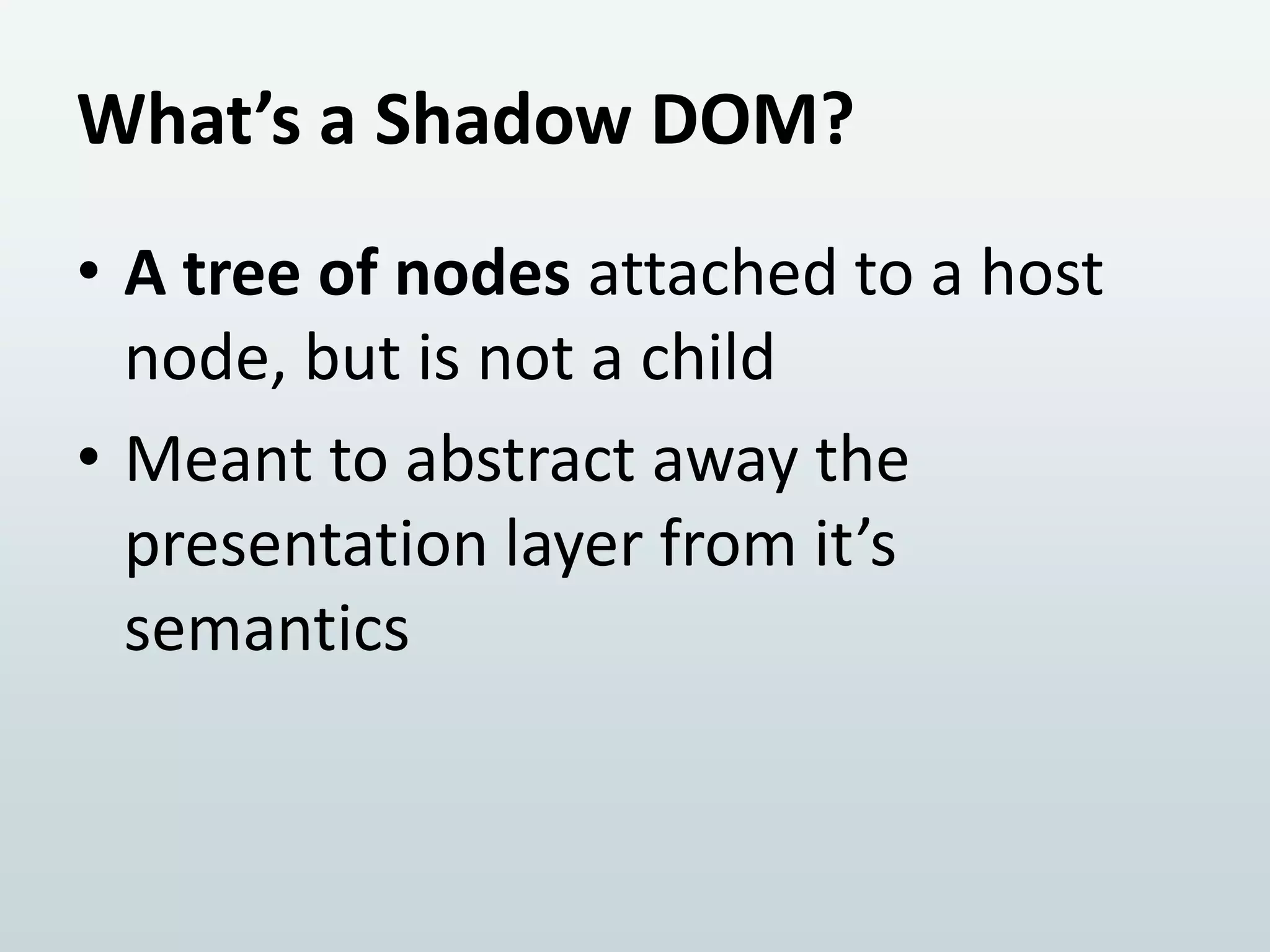 What’s a Shadow DOM?
• A tree of nodes attached to a host
node, but is not a child
• Meant to abstract away the
presentation layer from it’s
semantics

 