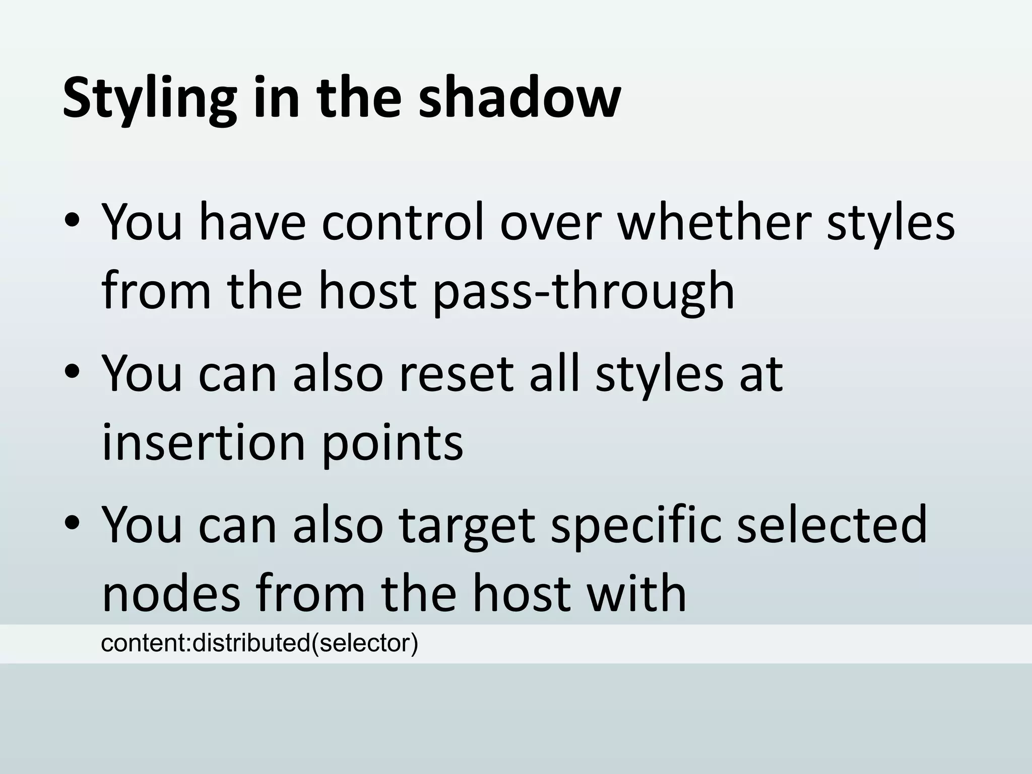 Styling in the shadow
• You have control over whether styles
from the host pass-through
• You can also reset all styles at
insertion points
• You can also target specific selected
nodes from the host with
content:distributed(selector)

 