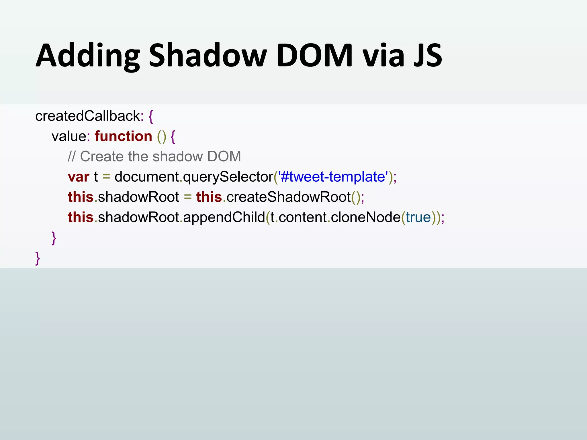 Adding Shadow DOM via JS
createdCallback: {
value: function () {
// Create the shadow DOM
var t = document.querySelector('#tweet-template');
this.shadowRoot = this.createShadowRoot();
this.shadowRoot.appendChild(t.content.cloneNode(true));
}
}

 