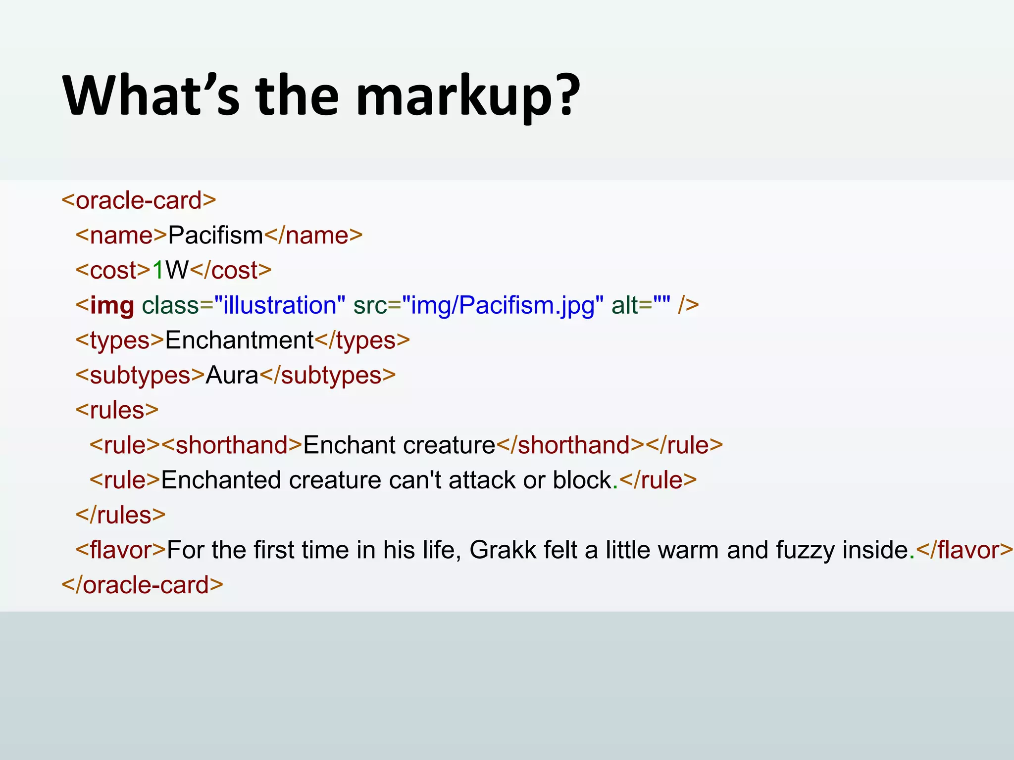 What’s the markup?

<oracle-card>
<name>Pacifism</name>
<cost>1W</cost>
<img class="illustration" src="img/Pacifism.jpg" alt="" />
<types>Enchantment</types>
<subtypes>Aura</subtypes>
<rules>
<rule><shorthand>Enchant creature</shorthand></rule>
<rule>Enchanted creature can't attack or block.</rule>
</rules>
<flavor>For the first time in his life, Grakk felt a little warm and fuzzy inside.</flavor>
</oracle-card>

 