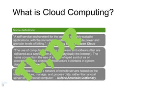 Some definitions:
“A self-service environment for the creation of highly-scalable
applications, with the immediate availability of compute power and
granular levels of billing.” - A taxonomy of the Amazon Cloud
What is Cloud Computing?
“The use of computing resources (hardware and software) that are
delivered as a service over a network (typically the Internet). The
name comes from the use of a cloud-shaped symbol as an
abstraction for the complex infrastructure it contains in system
diagrams.” - Wikipedia
“The practice of using a network of remote servers hosted on the
Internet to store, manage, and process data, rather than a local
server or a personal computer.” - Oxford American Dictionary
 
