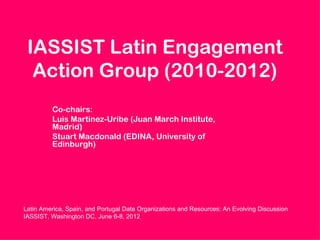 IASSIST Latin Engagement
  Action Group (2010-2012)
         Co-chairs:
         Luis Martinez-Uribe (Juan March Institute,
         Madrid)
         Stuart Macdonald (EDINA, University of
         Edinburgh)




Latin America, Spain, and Portugal Data Organizations and Resources: An Evolving Discussion
IASSIST, Washington DC, June 6-8, 2012
 